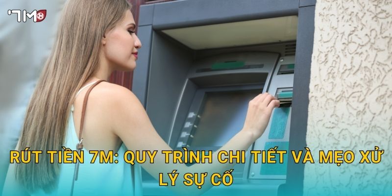Rút tiền 7M: quy trình chi tiết và mẹo xử lý sự cố